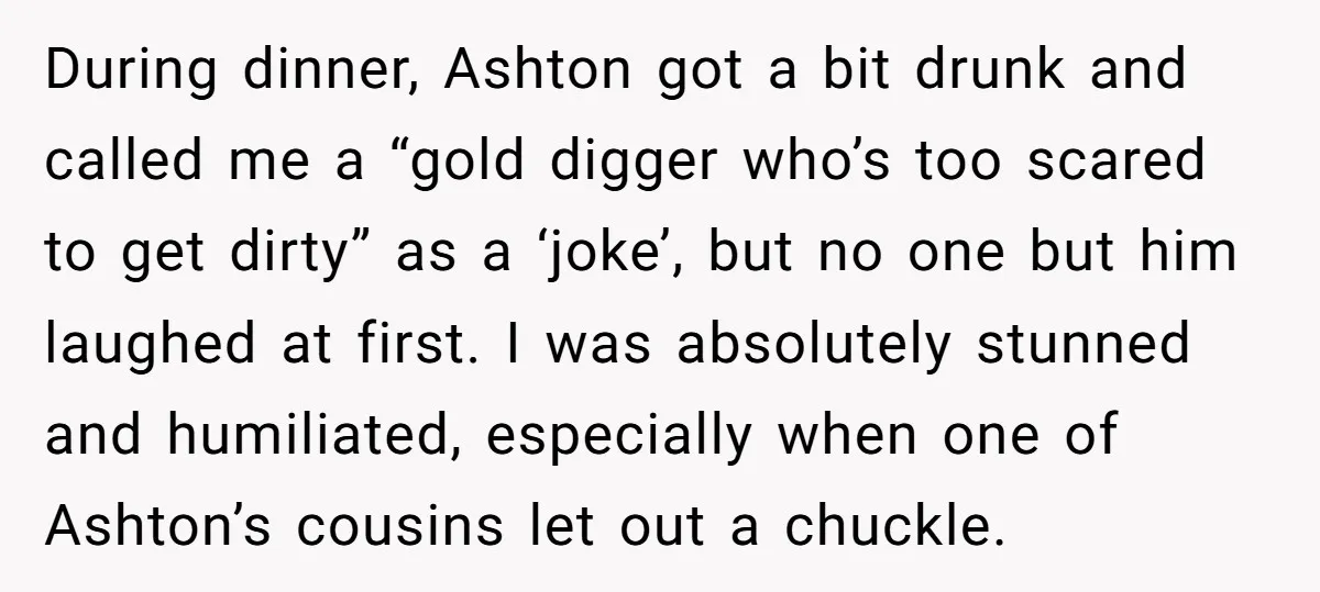 During dinner, Ashton got a bit drunk and called me a “gold digger who’s too scared to get dirty” as a ‘joke’, but no one but him laughed at first....