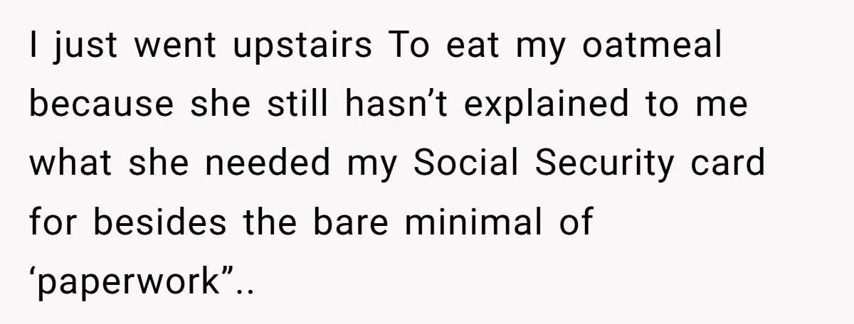I just went upstairs To eat my oatmeal because she still hasn’t explained to me what she needed my Social Security card for besides the bare minimal of ‘paperwork”..