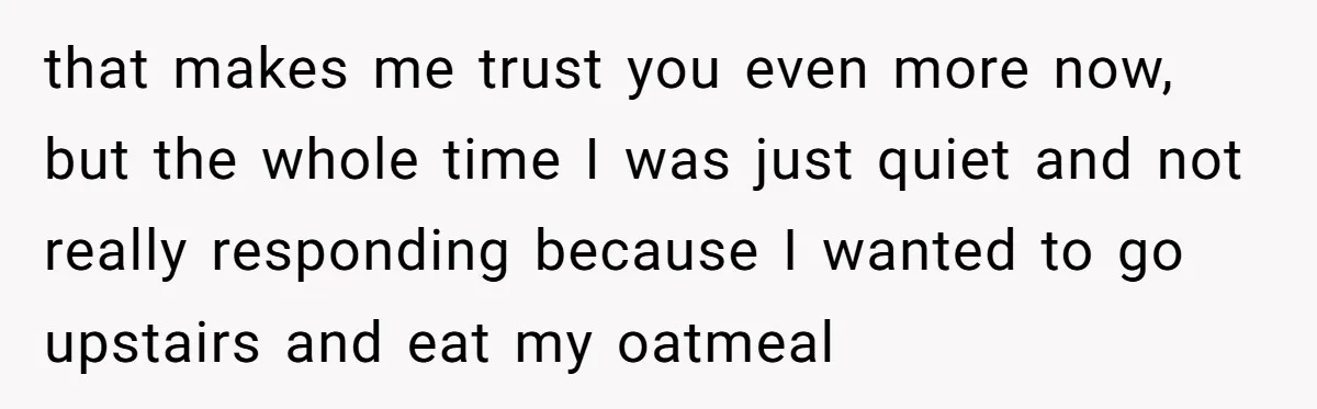 that makes me trust you even more now, but the whole time I was just quiet and not really responding because I wanted to go upstairs and eat my oatmeal