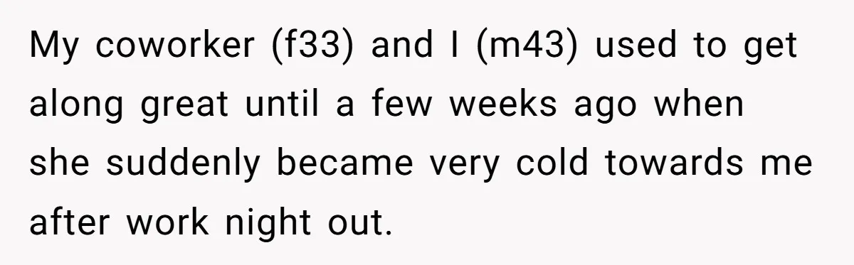My coworker (f33) and I (m43) used to get along great until a few weeks ago when she suddenly became very cold towards me after work night out.
