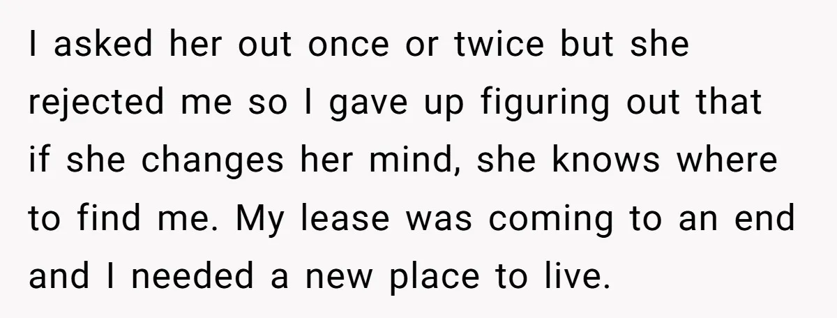 I asked her out once or twice but she rejected me so I gave up figuring out that if she changes her mind, she knows where to find me. My...