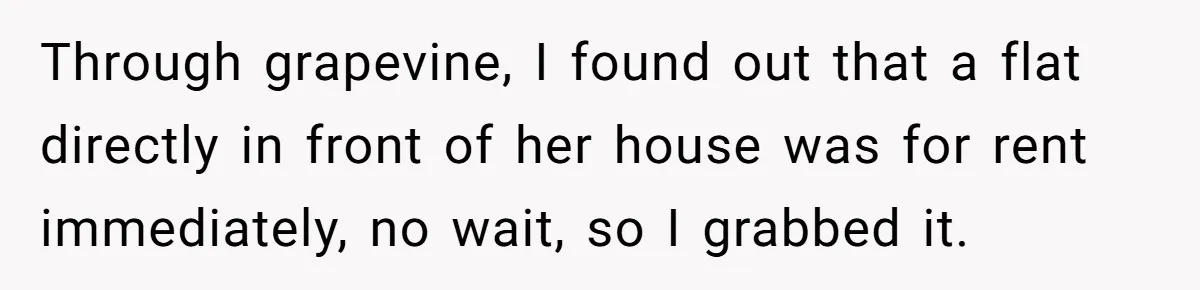 Through grapevine, I found out that a flat directly in front of her house was for rent immediately, no wait, so I grabbed it.
