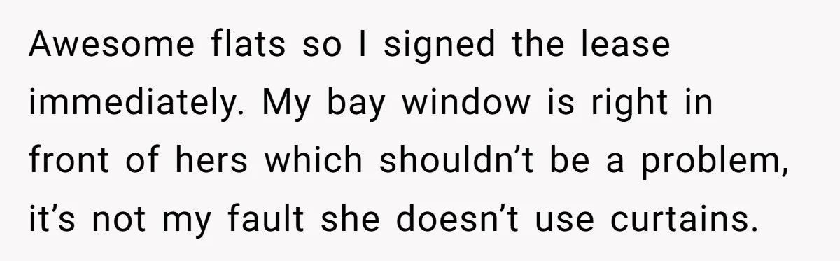 Awesome flats so I signed the lease immediately. My bay window is right in front of hers which shouldn’t be a problem, it’s not my fault she doesn’t use curtains.