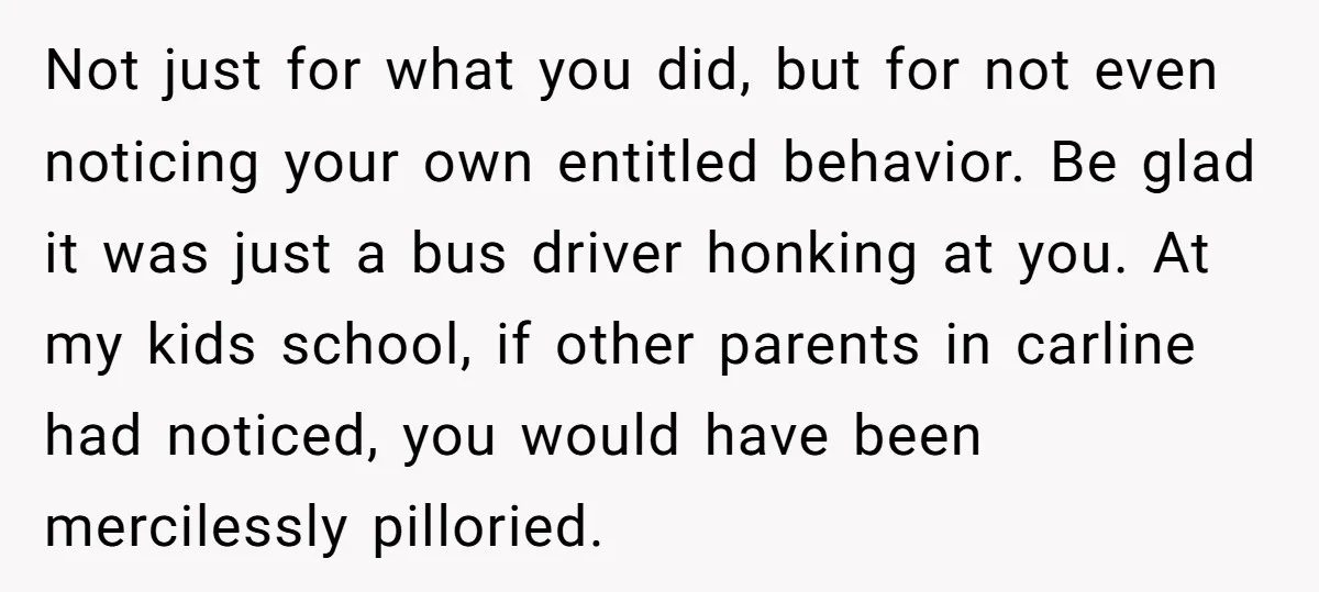 Not just for what you did, but for not even noticing your own entitled behavior. Be glad it was just a bus driver honking at you. At my kids school,...