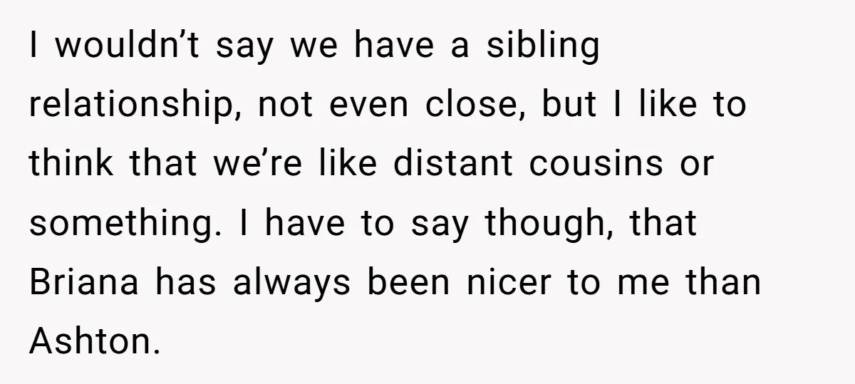 I wouldn’t say we have a sibling relationship, not even close, but I like to think that we’re like distant cousins or something. I have to say though, that Briana...