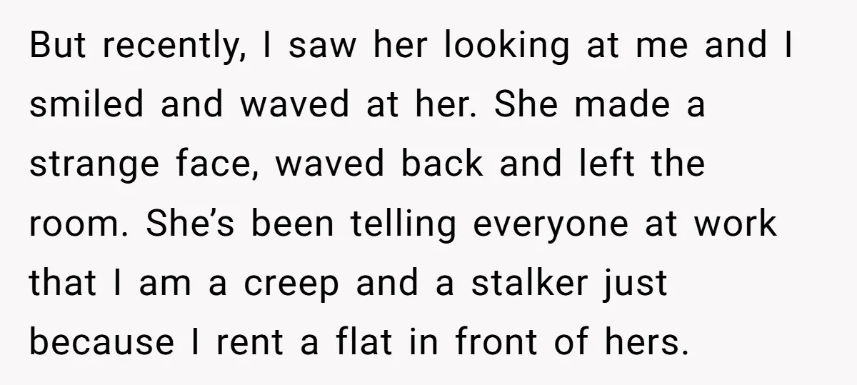 But recently, I saw her looking at me and I smiled and waved at her. She made a strange face, waved back and left the room. She’s been telling everyone...