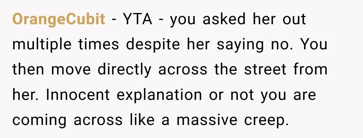 OrangeCubit − YTA - you asked her out multiple times despite her saying no. You then move directly across the street from her. Innocent explanation or not you are coming...