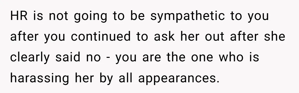 HR is not going to be sympathetic to you after you continued to ask her out after she clearly said no - you are the one who is harassing her...