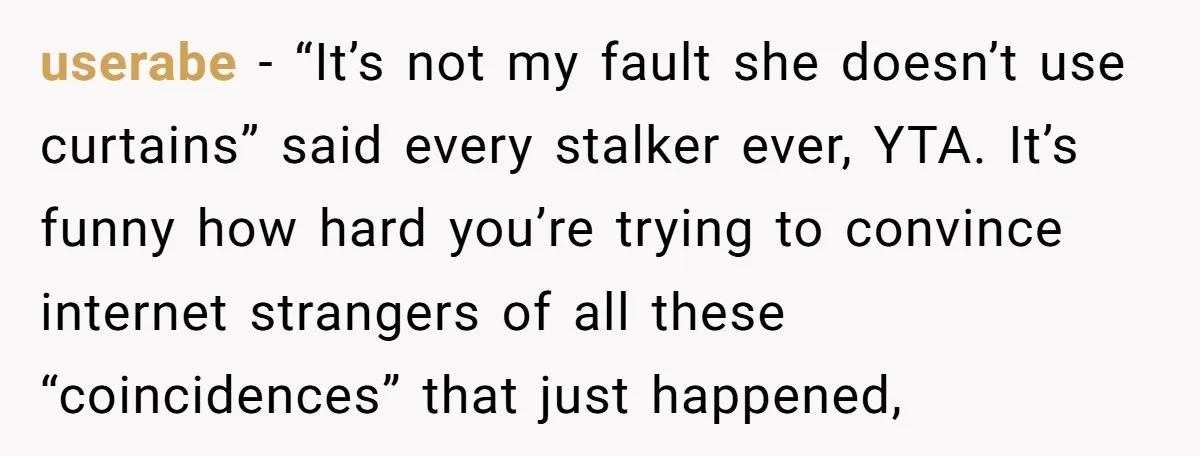 userabe − “It’s not my fault she doesn’t use curtains” said every stalker ever, YTA. It’s funny how hard you’re trying to convince internet strangers of all these “coincidences” that...