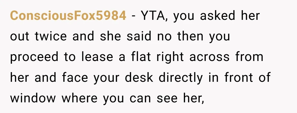 ConsciousFox5984 − YTA, you asked her out twice and she said no then you proceed to lease a flat right across from her and face your desk directly in front...