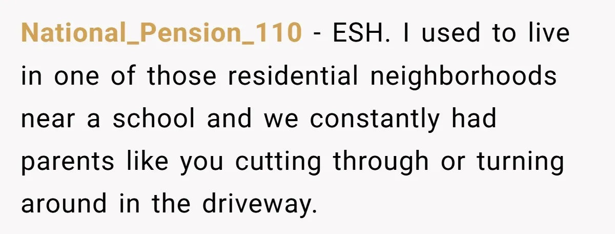 National_Pension_110 − ESH. I used to live in one of those residential neighborhoods near a school and we constantly had parents like you cutting through or turning around in the...