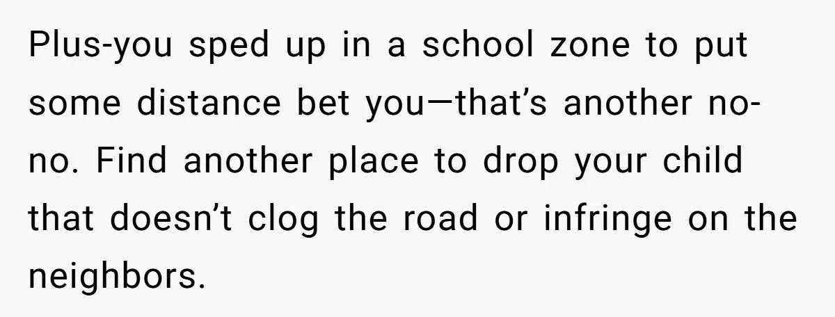 Plus-you sped up in a school zone to put some distance bet you—that’s another no-no. Find another place to drop your child that doesn’t clog the road or infringe on...