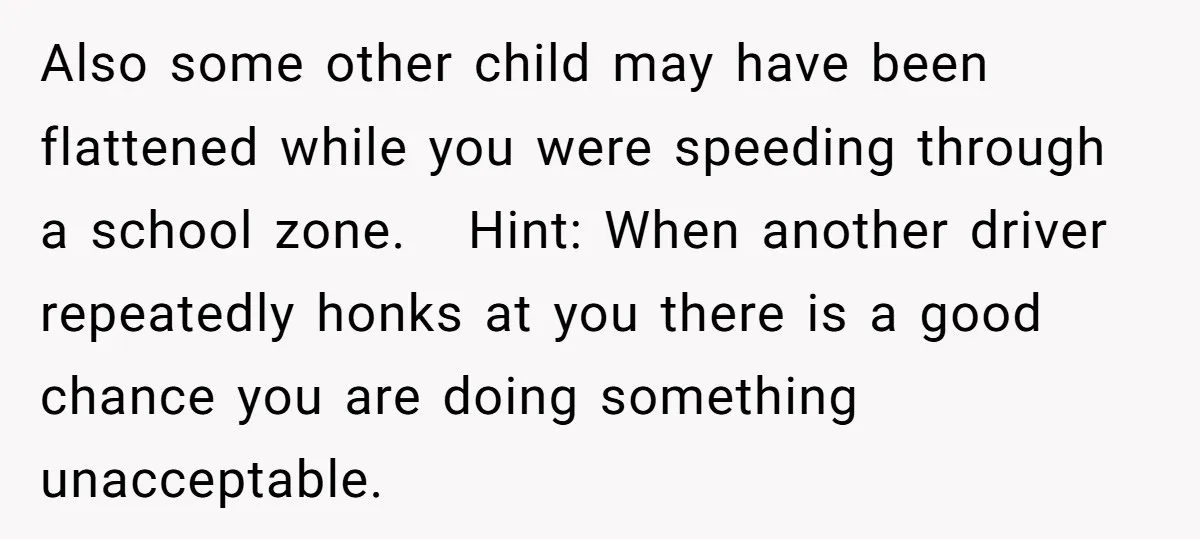 Also some other child may have been flattened while you were speeding through a school zone. Hint: When another driver repeatedly honks at you there is a good chance you...