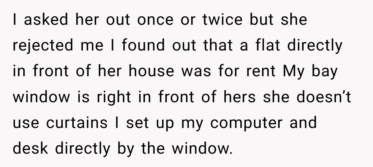 I asked her out once or twice but she rejected me I found out that a flat directly in front of her house was for rent My bay window is...