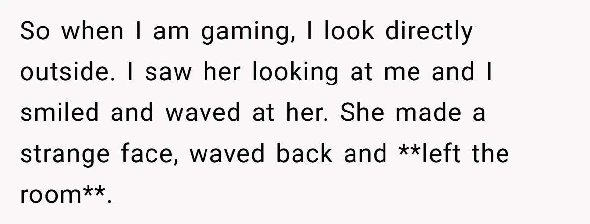 So when I am gaming, I look directly outside. I saw her looking at me and I smiled and waved at her. She made a strange face, waved back and...