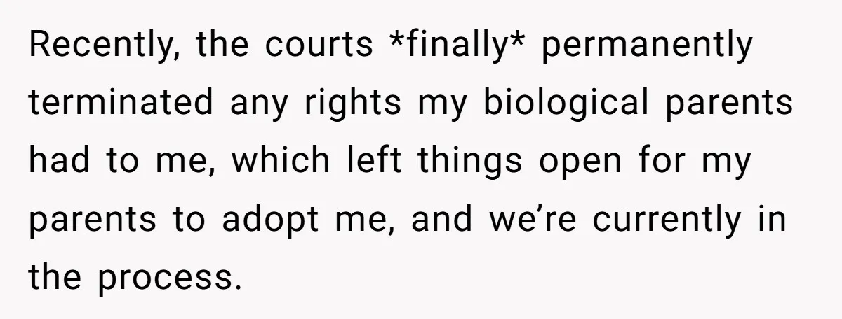 Recently, the courts *finally* permanently terminated any rights my biological parents had to me, which left things open for my parents to adopt me, and we’re currently in the process.