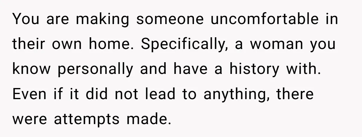 You are making someone uncomfortable in their own home. Specifically, a woman you know personally and have a history with. Even if it did not lead to anything, there were...