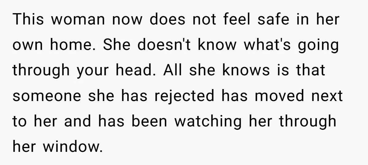 This woman now does not feel safe in her own home. She doesn't know what's going through your head. All she knows is that someone she has rejected has moved...