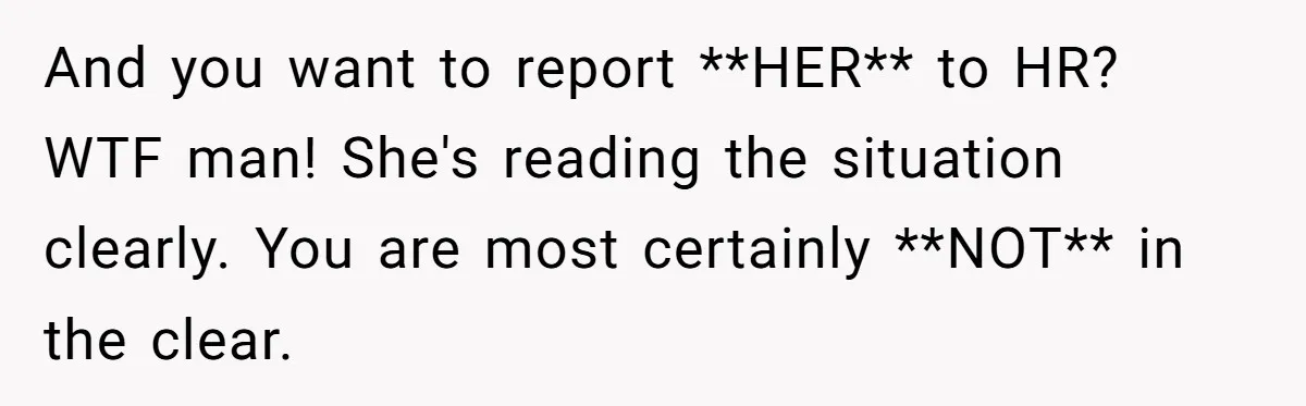 And you want to report **HER** to HR? WTF man! She's reading the situation clearly. You are most certainly **NOT** in the clear.