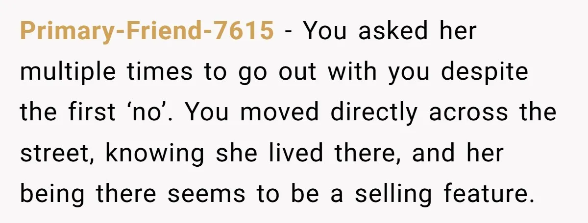 Primary-Friend-7615 − You asked her multiple times to go out with you despite the first ‘no’. You moved directly across the street, knowing she lived there, and her being there...