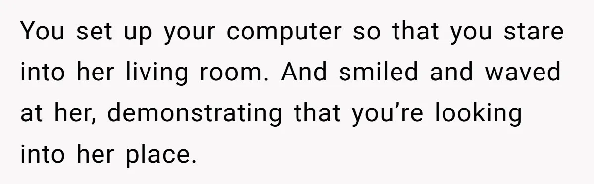 You set up your computer so that you stare into her living room. And smiled and waved at her, demonstrating that you’re looking into her place.