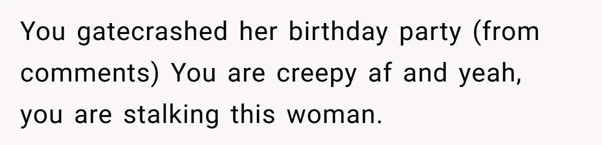 You gatecrashed her birthday party (from comments) You are creepy af and yeah, you are stalking this woman.