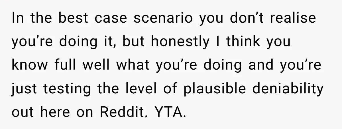 In the best case scenario you don’t realise you’re doing it, but honestly I think you know full well what you’re doing and you’re just testing the level of plausible...