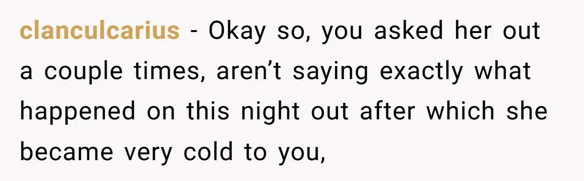 clanculcarius − Okay so, you asked her out a couple times, aren’t saying exactly what happened on this night out after which she became very cold to you,