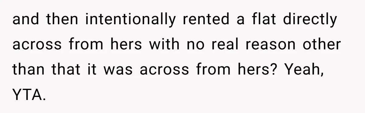 and then intentionally rented a flat directly across from hers with no real reason other than that it was across from hers? Yeah, YTA.