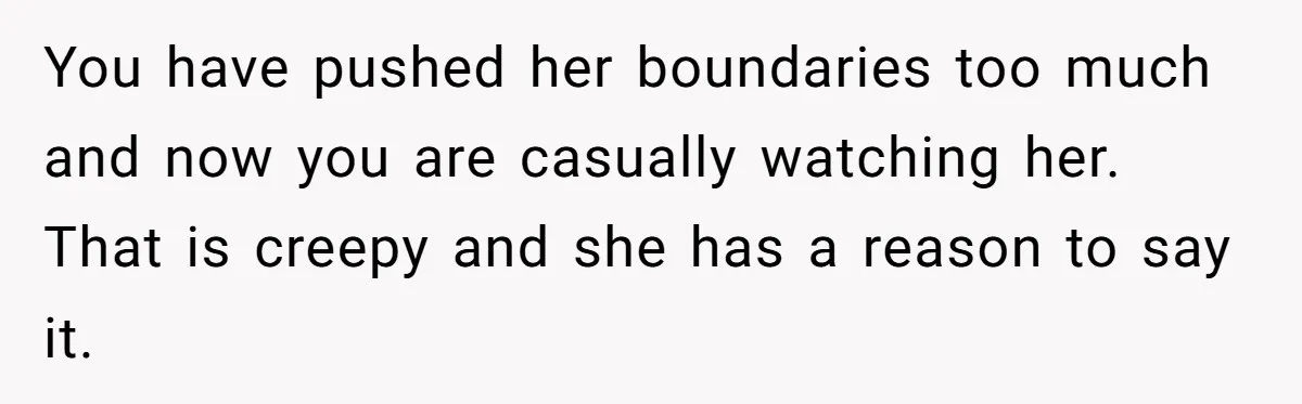 You have pushed her boundaries too much and now you are casually watching her. That is creepy and she has a reason to say it.
