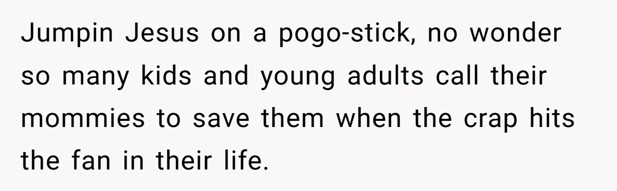 Jumpin Jesus on a pogo-stick, no wonder so many kids and young adults call their mommies to save them when the crap hits the fan in their life.