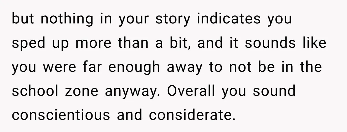 but nothing in your story indicates you sped up more than a bit, and it sounds like you were far enough away to not be in the school zone anyway....