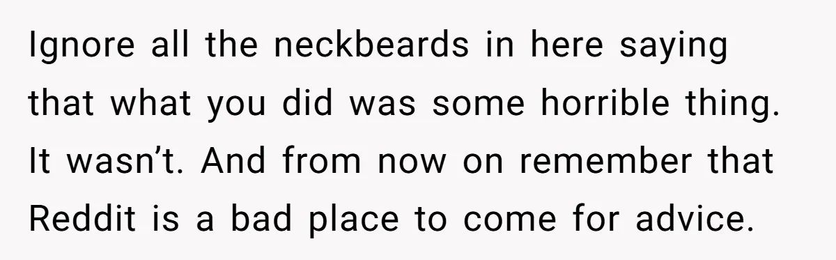 Ignore all the neckbeards in here saying that what you did was some horrible thing. It wasn’t. And from now on remember that Reddit is a bad place to come...