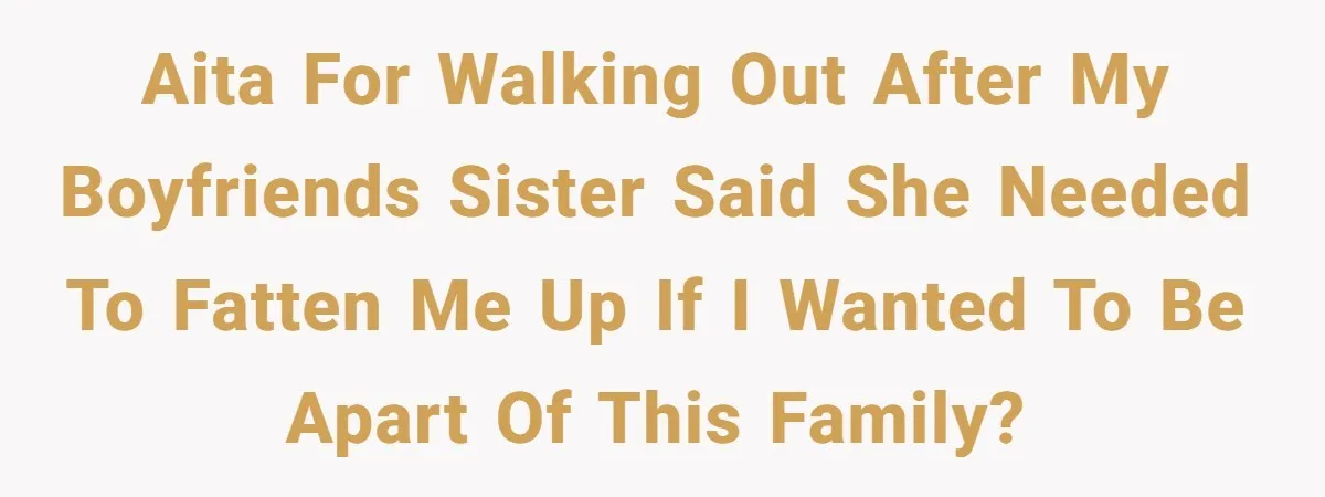 AITA for walking out after my boyfriends sister said she needed to fatten me up if I wanted to be apart of this family?