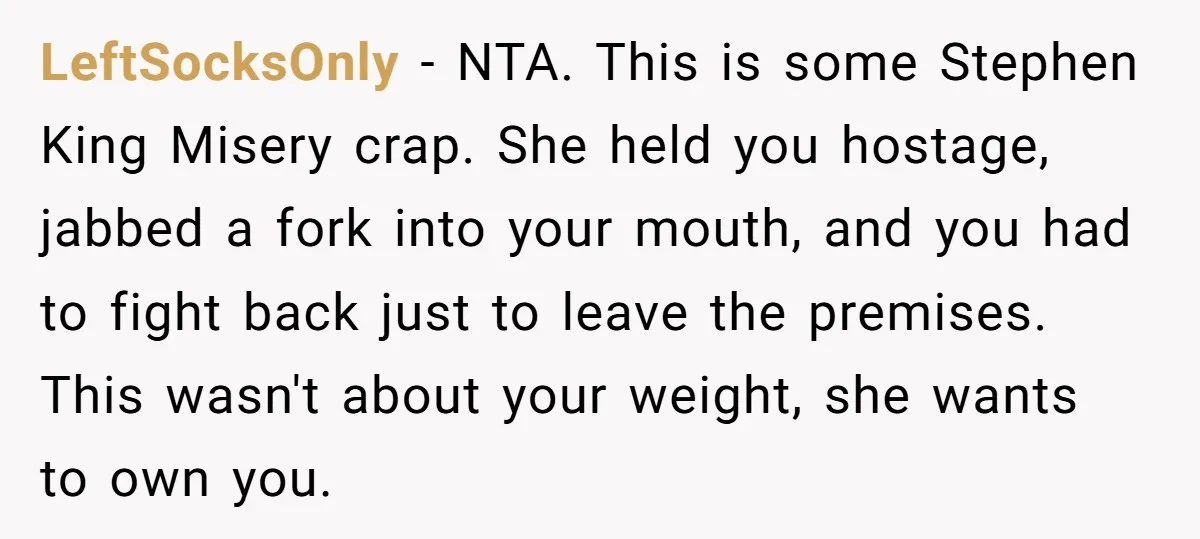 LeftSocksOnly − NTA. This is some Stephen King Misery crap. She held you hostage, jabbed a fork into your mouth, and you had to fight back just to leave the...