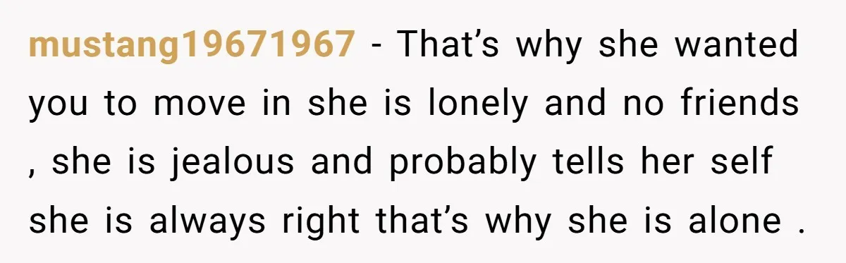 mustang19671967 − That’s why she wanted you to move in she is lonely and no friends , she is jealous and probably tells her self she is always right that’s...