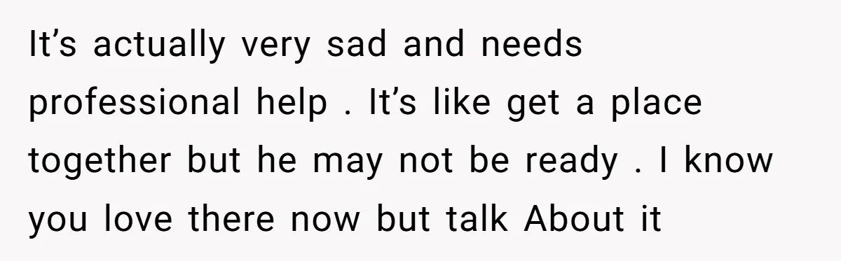 It’s actually very sad and needs professional help . It’s like get a place together but he may not be ready . I know you love there now but talk...