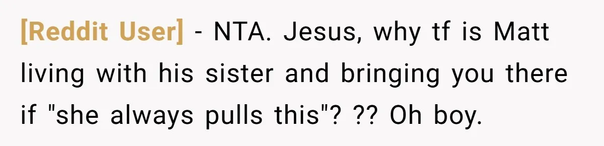 [Reddit User] − NTA. Jesus, why tf is Matt living with his sister and bringing you there if "she always pulls this"? ?? Oh boy.