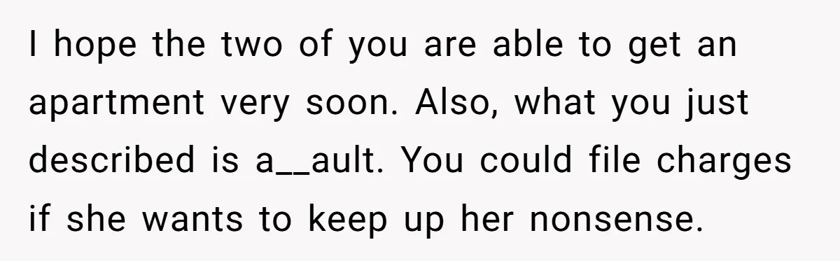 I hope the two of you are able to get an apartment very soon. Also, what you just described is a__ault. You could file charges if she wants to keep...