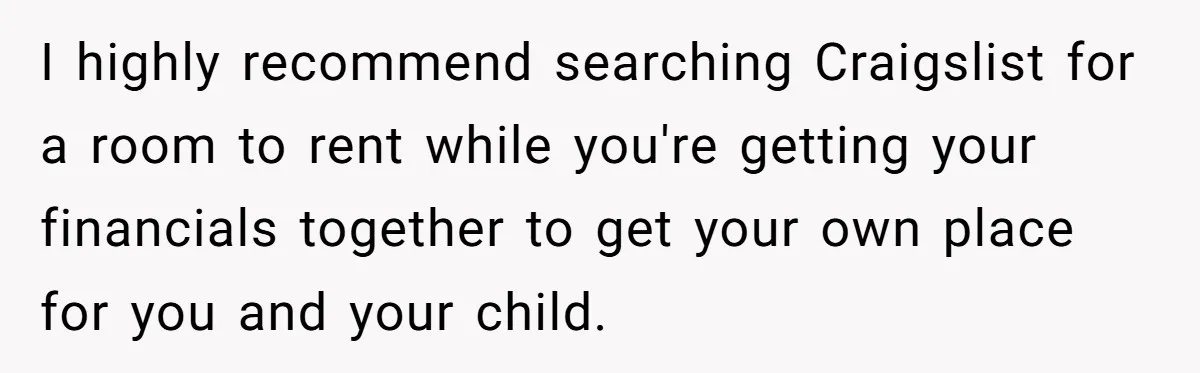I highly recommend searching Craigslist for a room to rent while you're getting your financials together to get your own place for you and your child.