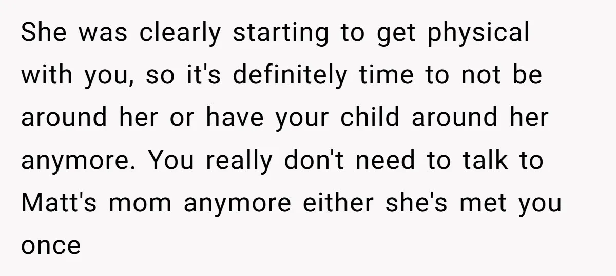 She was clearly starting to get physical with you, so it's definitely time to not be around her or have your child around her anymore. You really don't need to...