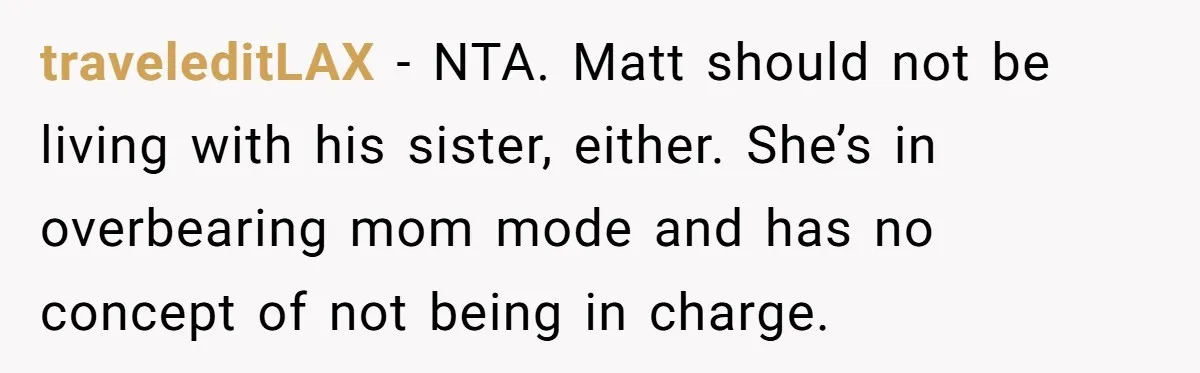 traveleditLAX − NTA. Matt should not be living with his sister, either. She’s in overbearing mom mode and has no concept of not being in charge.