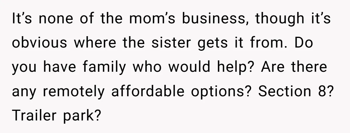 It’s none of the mom’s business, though it’s obvious where the sister gets it from. Do you have family who would help? Are there any remotely affordable options? Section 8?...