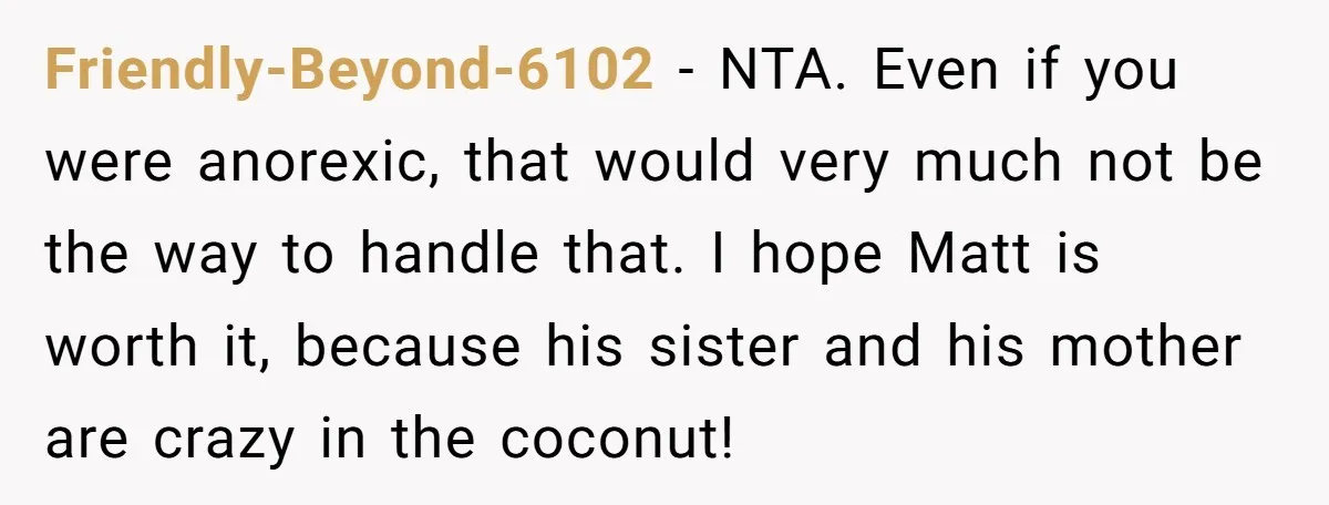 Friendly-Beyond-6102 − NTA. Even if you were anorexic, that would very much not be the way to handle that. I hope Matt is worth it, because his sister and his...