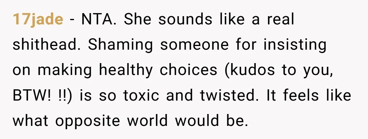 17jade − NTA. She sounds like a real shithead. Shaming someone for insisting on making healthy choices (kudos to you, BTW! !!) is so toxic and twisted. It feels like...