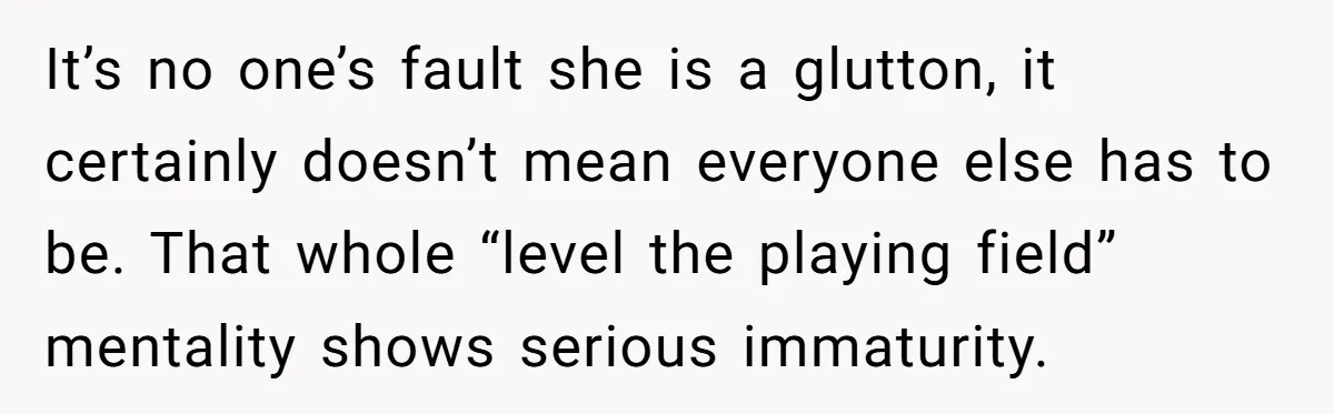 It’s no one’s fault she is a glutton, it certainly doesn’t mean everyone else has to be. That whole “level the playing field” mentality shows serious immaturity.