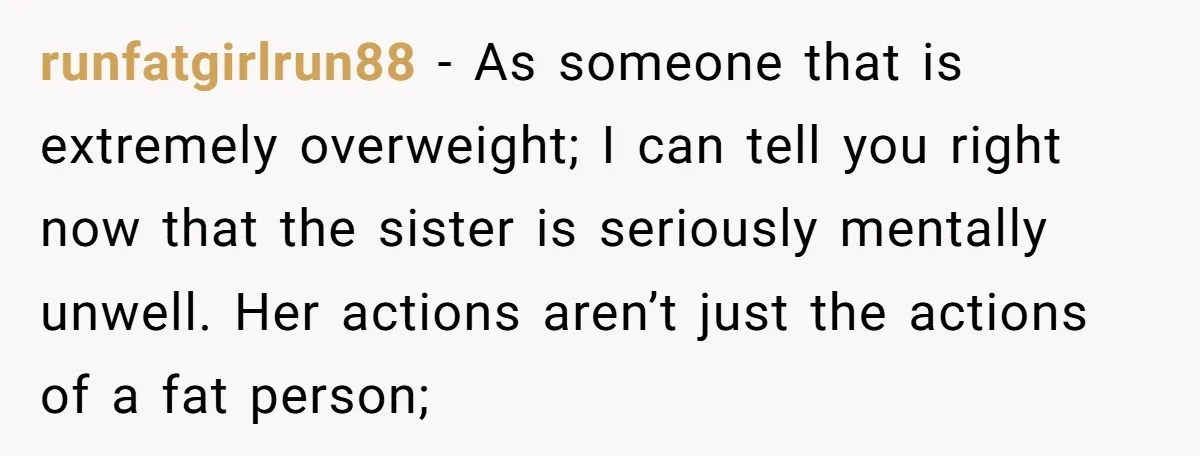 runfatgirlrun88 − As someone that is extremely overweight; I can tell you right now that the sister is seriously mentally unwell. Her actions aren’t just the actions of a fat...