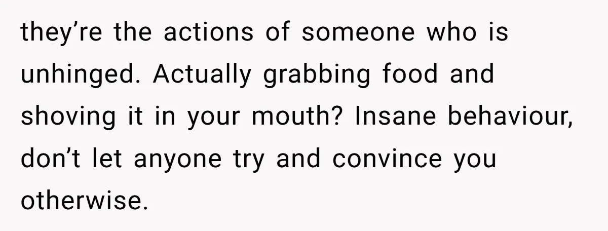 they’re the actions of someone who is unhinged. Actually grabbing food and shoving it in your mouth? Insane behaviour, don’t let anyone try and convince you otherwise.