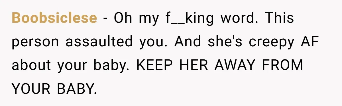 Boobsiclese − Oh my f__king word. This person assaulted you. And she's creepy AF about your baby. KEEP HER AWAY FROM YOUR BABY.