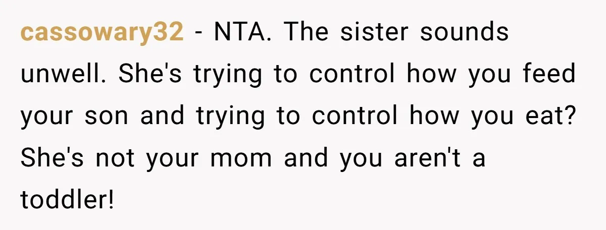 cassowary32 − NTA. The sister sounds unwell. She's trying to control how you feed your son and trying to control how you eat? She's not your mom and you aren't...